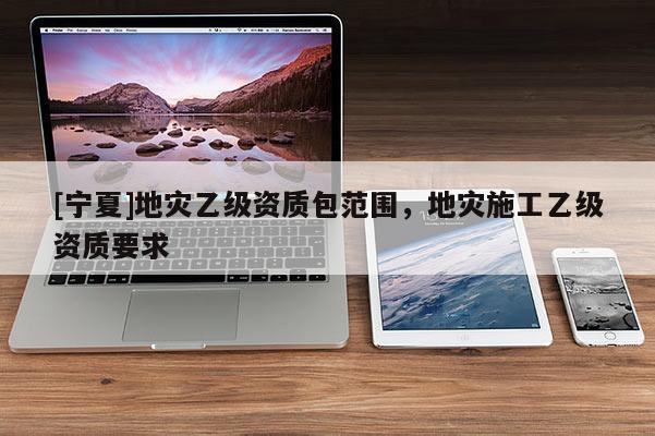 [寧夏]地災乙級資質(zhì)包范圍，地災施工乙級資質(zhì)要求
