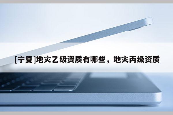 [寧夏]地災(zāi)乙級資質(zhì)有哪些，地災(zāi)丙級資質(zhì)