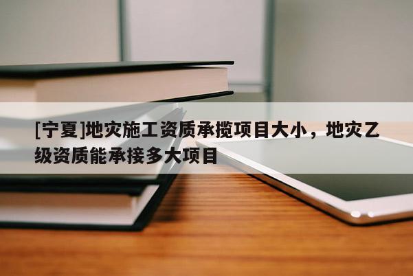 [寧夏]地災施工資質(zhì)承攬項目大小，地災乙級資質(zhì)能承接多大項目