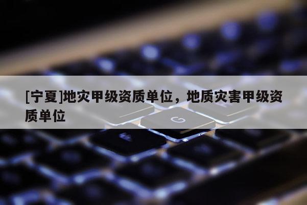 [寧夏]地災(zāi)甲級(jí)資質(zhì)單位，地質(zhì)災(zāi)害甲級(jí)資質(zhì)單位