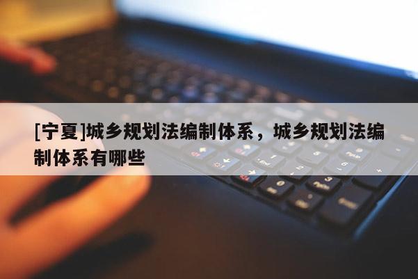 [寧夏]城鄉(xiāng)規(guī)劃法編制體系，城鄉(xiāng)規(guī)劃法編制體系有哪些