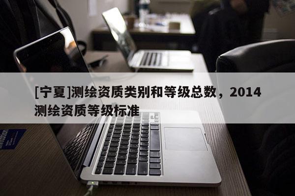[寧夏]測(cè)繪資質(zhì)類別和等級(jí)總數(shù)，2014測(cè)繪資質(zhì)等級(jí)標(biāo)準(zhǔn)