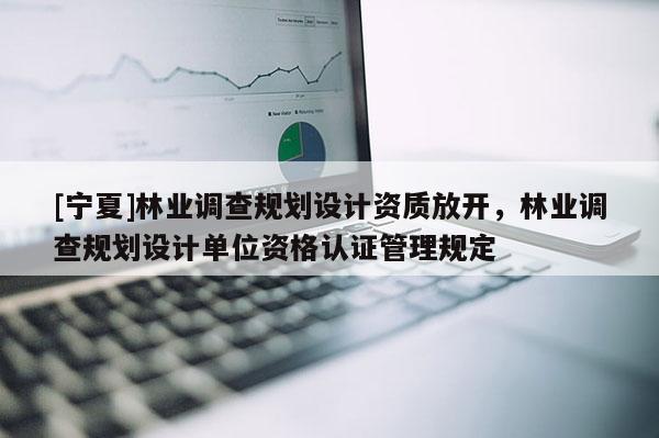 [寧夏]林業(yè)調(diào)查規(guī)劃設計資質(zhì)放開，林業(yè)調(diào)查規(guī)劃設計單位資格認證管理規(guī)定