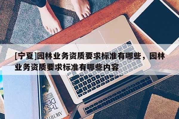 [寧夏]園林業(yè)務(wù)資質(zhì)要求標(biāo)準(zhǔn)有哪些，園林業(yè)務(wù)資質(zhì)要求標(biāo)準(zhǔn)有哪些內(nèi)容