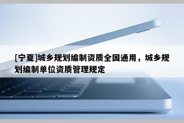 [寧夏]城鄉(xiāng)規(guī)劃編制資質(zhì)全國(guó)通用，城鄉(xiāng)規(guī)劃編制單位資質(zhì)管理規(guī)定