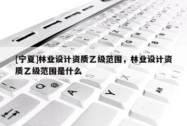 [寧夏]林業(yè)設(shè)計(jì)資質(zhì)乙級(jí)范圍，林業(yè)設(shè)計(jì)資質(zhì)乙級(jí)范圍是什么