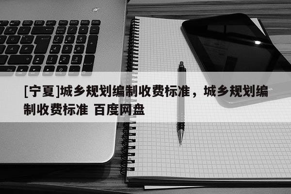 [寧夏]城鄉(xiāng)規(guī)劃編制收費(fèi)標(biāo)準(zhǔn)，城鄉(xiāng)規(guī)劃編制收費(fèi)標(biāo)準(zhǔn) 百度網(wǎng)盤