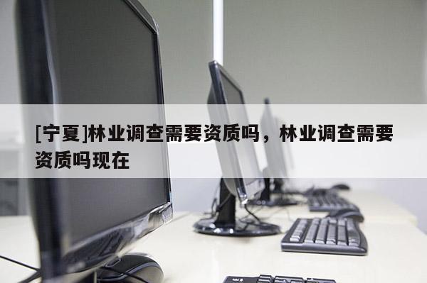 [寧夏]林業(yè)調(diào)查需要資質(zhì)嗎，林業(yè)調(diào)查需要資質(zhì)嗎現(xiàn)在