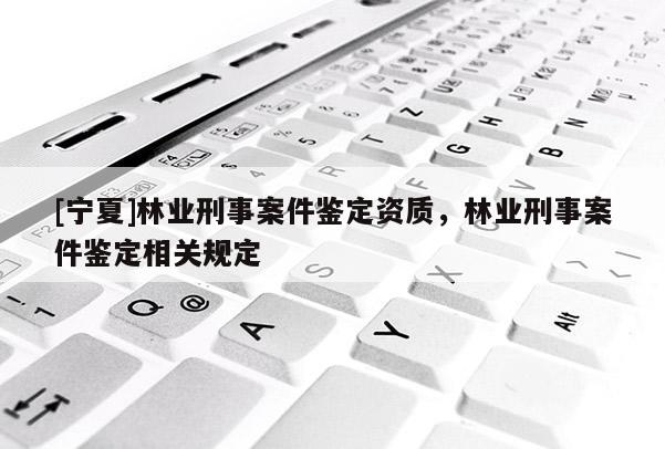[寧夏]林業(yè)刑事案件鑒定資質(zhì)，林業(yè)刑事案件鑒定相關(guān)規(guī)定