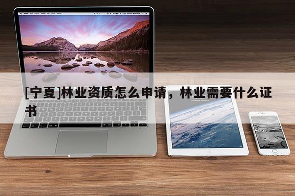 [寧夏]林業(yè)資質(zhì)怎么申請，林業(yè)需要什么證書