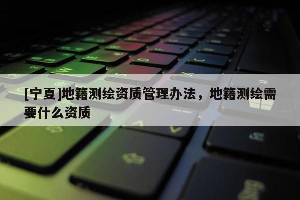 [寧夏]地籍測(cè)繪資質(zhì)管理辦法，地籍測(cè)繪需要什么資質(zhì)
