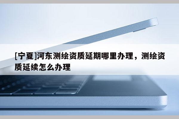 [寧夏]河?xùn)|測繪資質(zhì)延期哪里辦理，測繪資質(zhì)延續(xù)怎么辦理