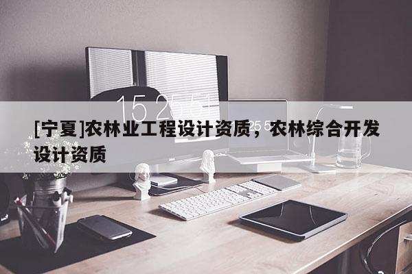 [寧夏]農(nóng)林業(yè)工程設(shè)計資質(zhì)，農(nóng)林綜合開發(fā)設(shè)計資質(zhì)