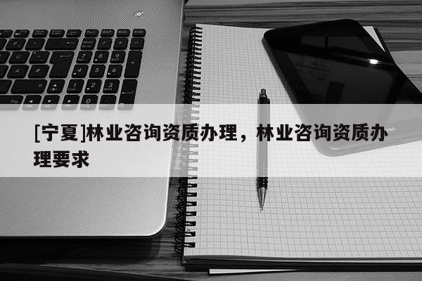 [寧夏]林業(yè)咨詢資質(zhì)辦理，林業(yè)咨詢資質(zhì)辦理要求