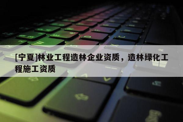 [寧夏]林業(yè)工程造林企業(yè)資質(zhì)，造林綠化工程施工資質(zhì)