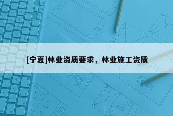 [寧夏]林業(yè)資質(zhì)要求，林業(yè)施工資質(zhì)