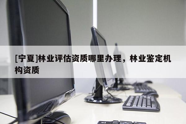 [寧夏]林業(yè)評估資質(zhì)哪里辦理，林業(yè)鑒定機構(gòu)資質(zhì)