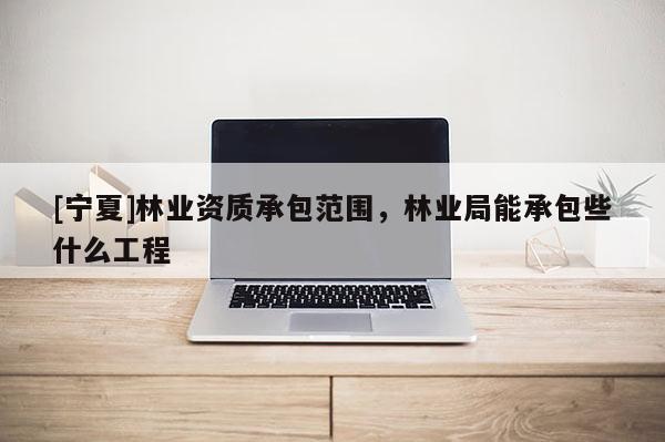 [寧夏]林業(yè)資質承包范圍，林業(yè)局能承包些什么工程