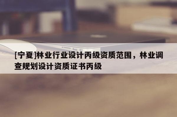 [寧夏]林業(yè)行業(yè)設(shè)計(jì)丙級(jí)資質(zhì)范圍，林業(yè)調(diào)查規(guī)劃設(shè)計(jì)資質(zhì)證書(shū)丙級(jí)
