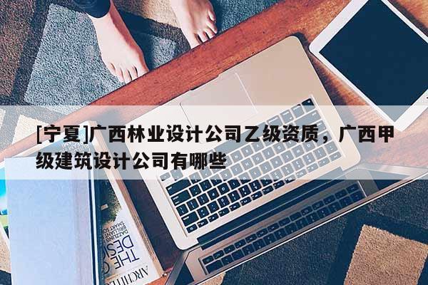 [寧夏]廣西林業(yè)設(shè)計公司乙級資質(zhì)，廣西甲級建筑設(shè)計公司有哪些