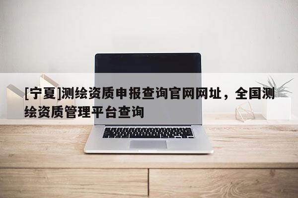 [寧夏]測繪資質(zhì)申報查詢官網(wǎng)網(wǎng)址，全國測繪資質(zhì)管理平臺查詢