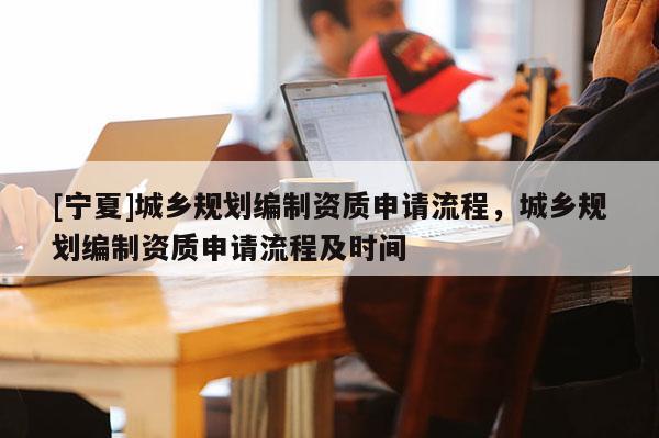 [寧夏]城鄉(xiāng)規(guī)劃編制資質申請流程，城鄉(xiāng)規(guī)劃編制資質申請流程及時間