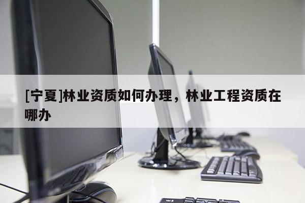 [寧夏]林業(yè)資質(zhì)如何辦理，林業(yè)工程資質(zhì)在哪辦