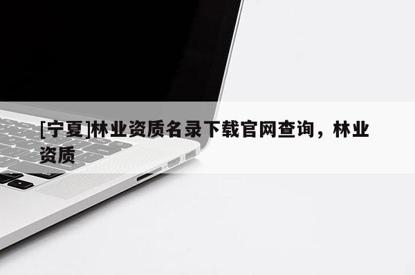 [寧夏]林業(yè)資質(zhì)名錄下載官網(wǎng)查詢，林業(yè) 資質(zhì)