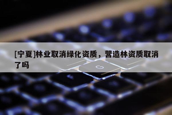 [寧夏]林業(yè)取消綠化資質(zhì)，營(yíng)造林資質(zhì)取消了嗎