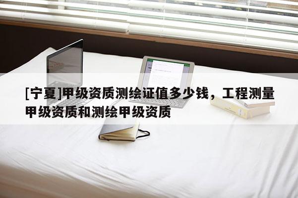 [寧夏]甲級(jí)資質(zhì)測(cè)繪證值多少錢(qián)，工程測(cè)量甲級(jí)資質(zhì)和測(cè)繪甲級(jí)資質(zhì)