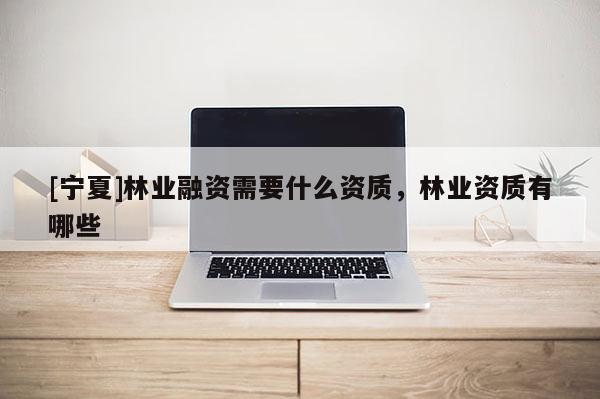 [寧夏]林業(yè)融資需要什么資質(zhì)，林業(yè)資質(zhì)有哪些