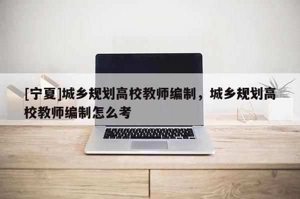 [寧夏]城鄉(xiāng)規(guī)劃高校教師編制，城鄉(xiāng)規(guī)劃高校教師編制怎么考