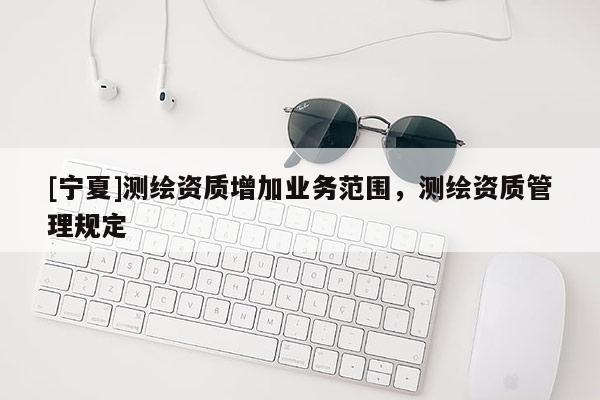 [寧夏]測(cè)繪資質(zhì)增加業(yè)務(wù)范圍，測(cè)繪資質(zhì)管理規(guī)定