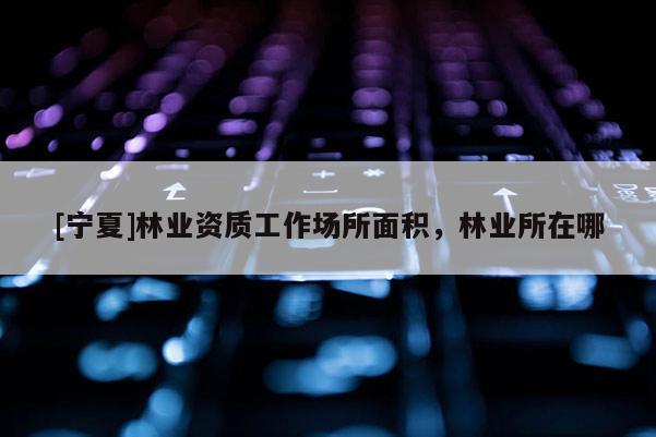 [寧夏]林業(yè)資質(zhì)工作場所面積，林業(yè)所在哪