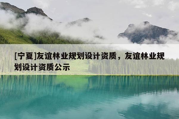 [寧夏]友誼林業(yè)規(guī)劃設(shè)計(jì)資質(zhì)，友誼林業(yè)規(guī)劃設(shè)計(jì)資質(zhì)公示