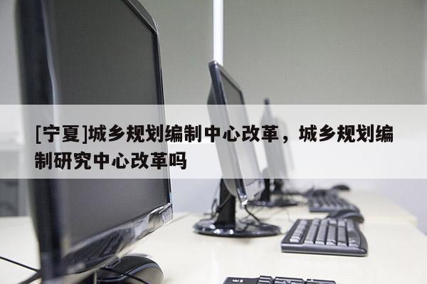[寧夏]城鄉(xiāng)規(guī)劃編制中心改革，城鄉(xiāng)規(guī)劃編制研究中心改革嗎