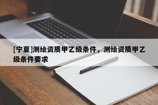 [寧夏]測繪資質(zhì)甲乙級條件，測繪資質(zhì)甲乙級條件要求