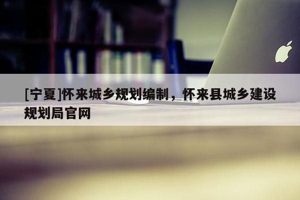 [寧夏]懷來(lái)城鄉(xiāng)規(guī)劃編制，懷來(lái)縣城鄉(xiāng)建設(shè)規(guī)劃局官網(wǎng)