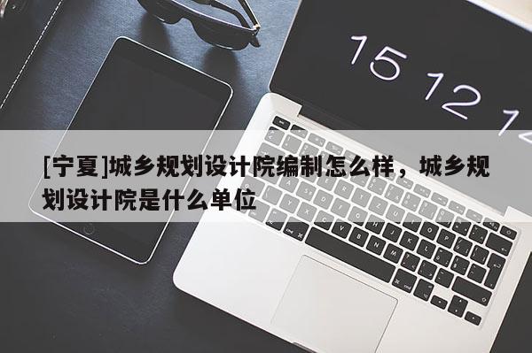 [寧夏]城鄉(xiāng)規(guī)劃設(shè)計(jì)院編制怎么樣，城鄉(xiāng)規(guī)劃設(shè)計(jì)院是什么單位