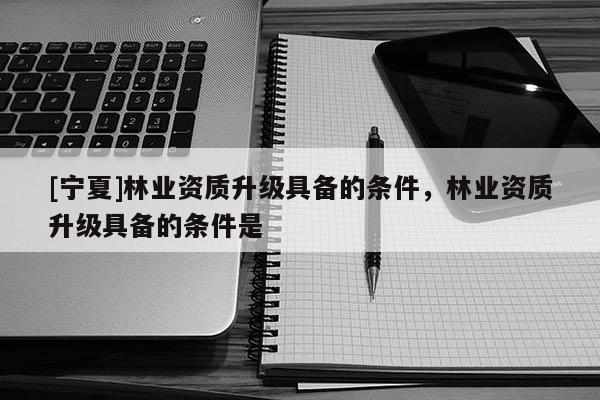 [寧夏]林業(yè)資質(zhì)升級(jí)具備的條件，林業(yè)資質(zhì)升級(jí)具備的條件是