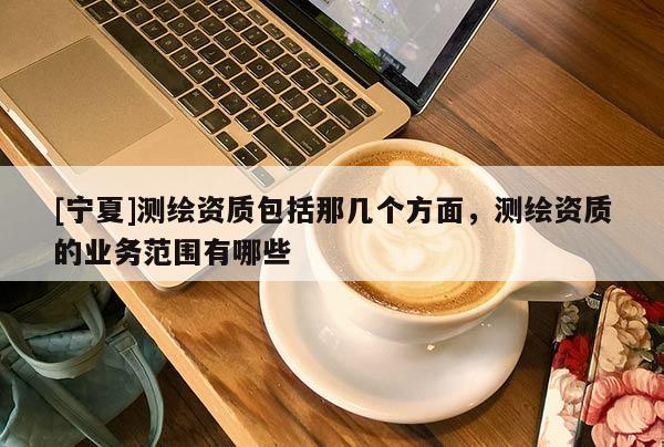 [寧夏]測(cè)繪資質(zhì)包括那幾個(gè)方面，測(cè)繪資質(zhì)的業(yè)務(wù)范圍有哪些