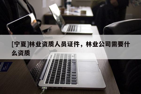 [寧夏]林業(yè)資質(zhì)人員證件，林業(yè)公司需要什么資質(zhì)
