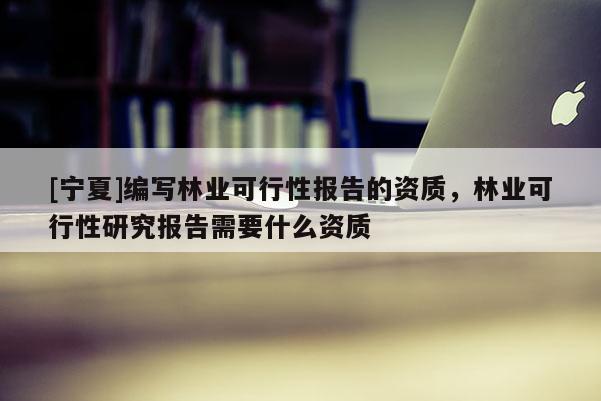 [寧夏]編寫林業(yè)可行性報告的資質(zhì)，林業(yè)可行性研究報告需要什么資質(zhì)