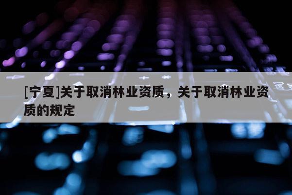 [寧夏]關(guān)于取消林業(yè)資質(zhì)，關(guān)于取消林業(yè)資質(zhì)的規(guī)定
