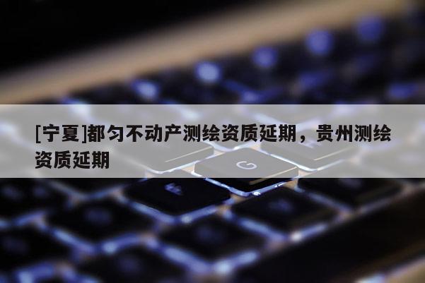[寧夏]都勻不動產(chǎn)測繪資質(zhì)延期，貴州測繪資質(zhì)延期
