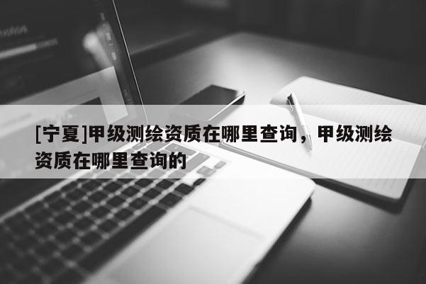 [寧夏]甲級(jí)測(cè)繪資質(zhì)在哪里查詢，甲級(jí)測(cè)繪資質(zhì)在哪里查詢的