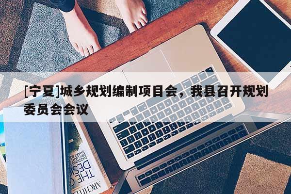 [寧夏]城鄉(xiāng)規(guī)劃編制項目會，我縣召開規(guī)劃委員會會議