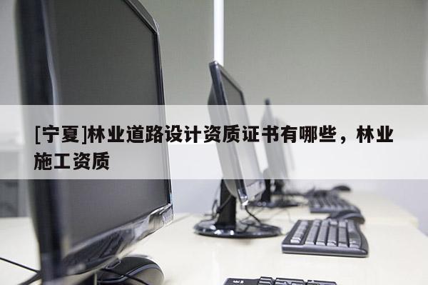 [寧夏]林業(yè)道路設(shè)計(jì)資質(zhì)證書(shū)有哪些，林業(yè)施工資質(zhì)