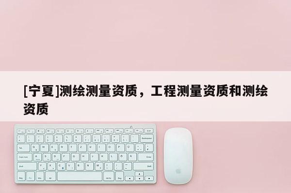 [寧夏]測繪測量資質(zhì)，工程測量資質(zhì)和測繪資質(zhì)