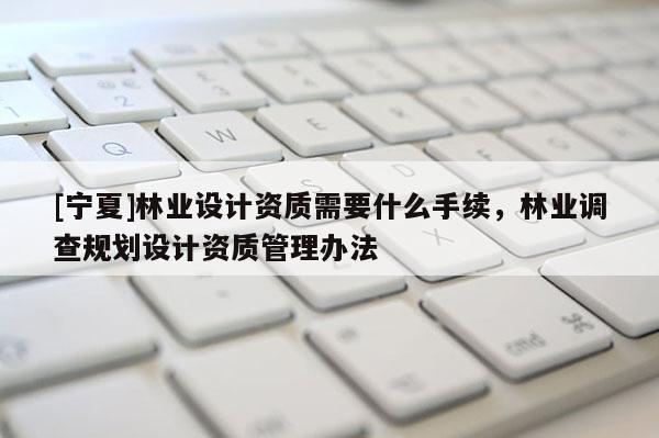 [寧夏]林業(yè)設(shè)計資質(zhì)需要什么手續(xù)，林業(yè)調(diào)查規(guī)劃設(shè)計資質(zhì)管理辦法